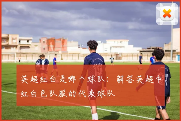 英超红白是哪个球队:解答英超中红白色队服的代表球队