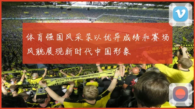 体育强国风采录以优异成绩和赛场风貌展现新时代中国形象